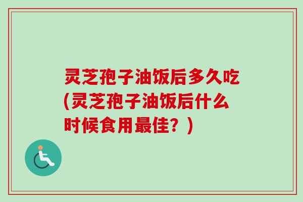 灵芝孢子油饭后多久吃(灵芝孢子油饭后什么时候食用最佳？)