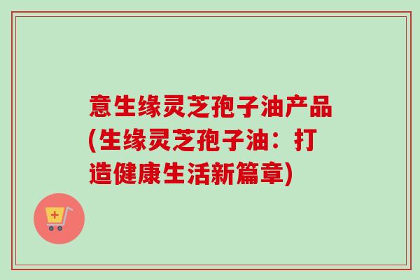 意生缘灵芝孢子油产品(生缘灵芝孢子油：打造健康生活新篇章)