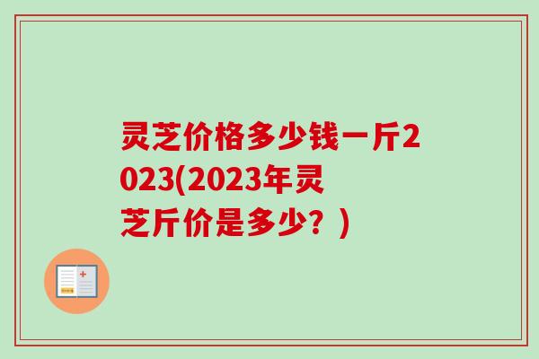 灵芝价格多少钱一斤2023(2023年灵芝斤价是多少？)