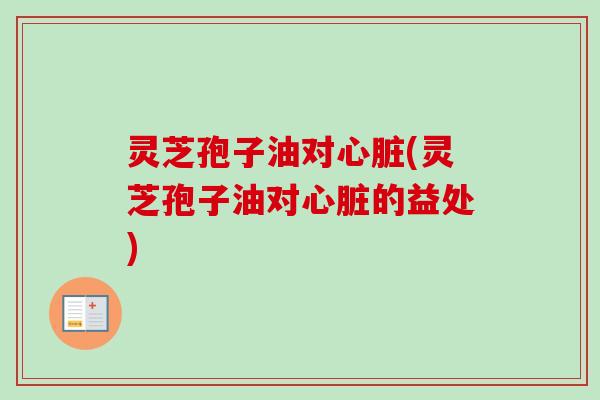 灵芝孢子油对心脏(灵芝孢子油对心脏的益处)