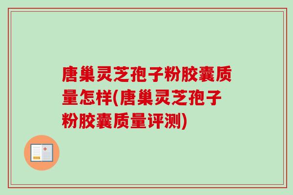 唐巢灵芝孢子粉胶囊质量怎样(唐巢灵芝孢子粉胶囊质量评测)