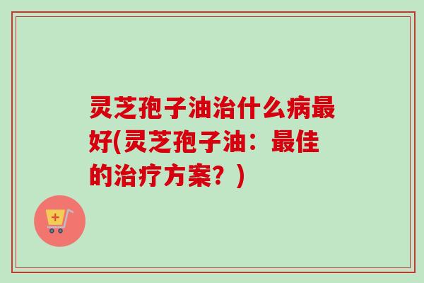 灵芝孢子油治什么病最好(灵芝孢子油：最佳的治疗方案？)