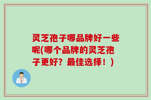 灵芝孢子哪品牌好一些呢(哪个品牌的灵芝孢子更好?佳选择!) 灵芝孢子哪品牌好一些呢(哪个品牌的灵芝孢子更好?佳选择!)