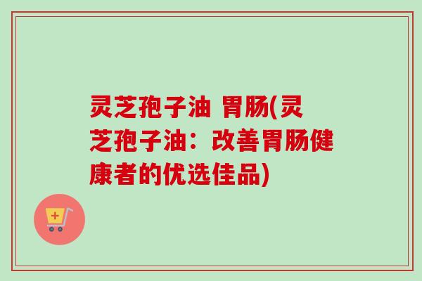 灵芝孢子油 胃肠(灵芝孢子油：改善胃肠健康者的优选佳品)
