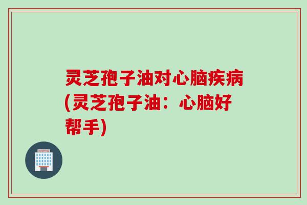 灵芝孢子油对心脑疾病(灵芝孢子油：心脑好帮手)