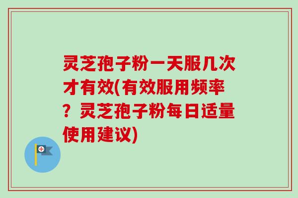 灵芝孢子粉一天服几次才有效(有效服用频率？灵芝孢子粉每日适量使用建议)