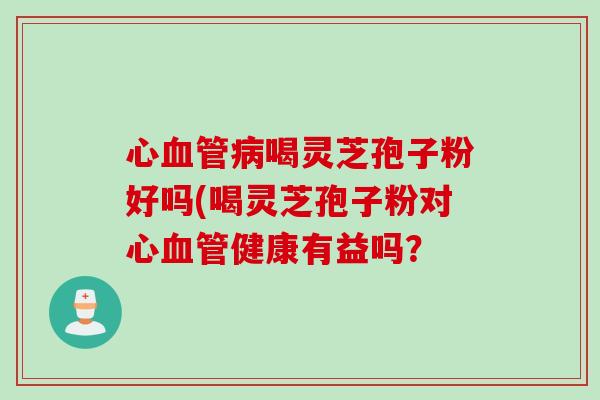 心血管病喝灵芝孢子粉好吗(喝灵芝孢子粉对心血管健康有益吗？