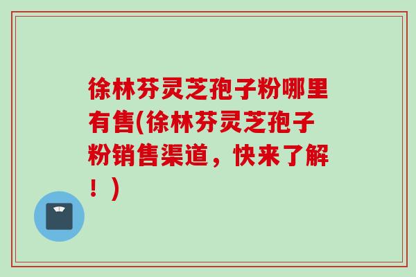 徐林芬灵芝孢子粉哪里有售(徐林芬灵芝孢子粉销售渠道，快来了解！)
