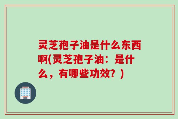 灵芝孢子油是什么东西啊(灵芝孢子油：是什么，有哪些功效？)