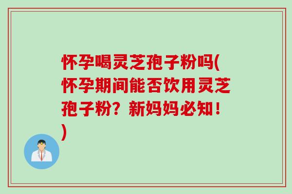 怀孕喝灵芝孢子粉吗(怀孕期间能否饮用灵芝孢子粉？新妈妈必知！)