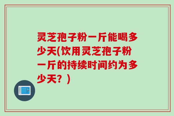 灵芝孢子粉一斤能喝多少天(饮用灵芝孢子粉一斤的持续时间约为多少天？)