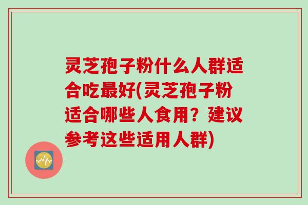 灵芝孢子粉什么人群适合吃最好(灵芝孢子粉适合哪些人食用？建议参考这些适用人群)