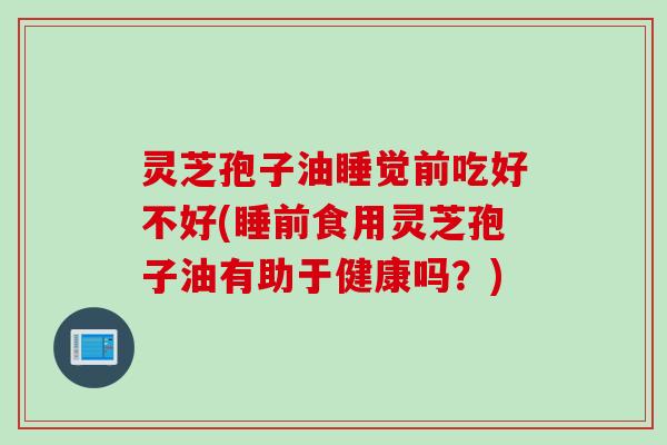 灵芝孢子油睡觉前吃好不好(睡前食用灵芝孢子油有助于健康吗？)