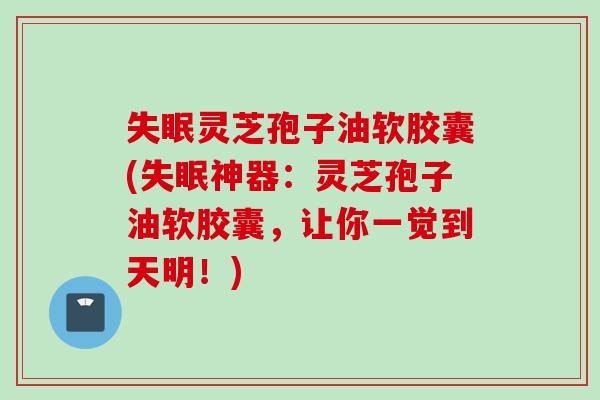失眠灵芝孢子油软胶囊(失眠神器：灵芝孢子油软胶囊，让你一觉到天明！)