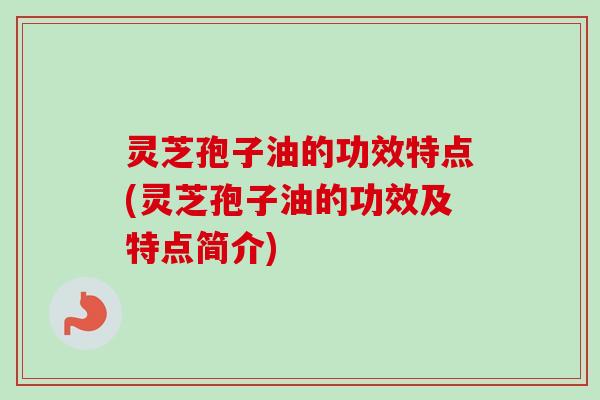 灵芝孢子油的功效特点(灵芝孢子油的功效及特点简介)