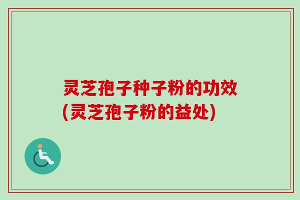 灵芝孢子种子粉的功效(灵芝孢子粉的益处)