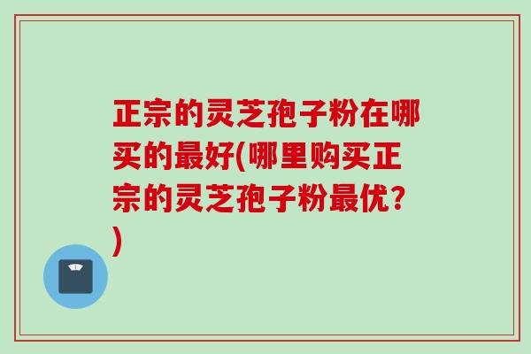 正宗的灵芝孢子粉在哪买的最好(哪里购买正宗的灵芝孢子粉最优？)