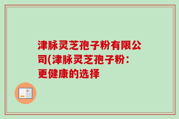 津脉灵芝孢子粉有限公司(津脉灵芝孢子粉：更健康的选择