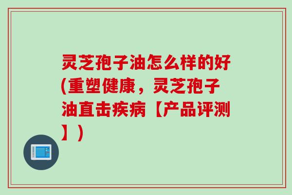 灵芝孢子油怎么样的好(重塑健康，灵芝孢子油直击疾病【产品评测】)