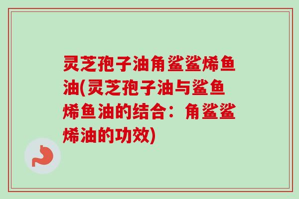 灵芝孢子油角鲨鲨烯鱼油(灵芝孢子油与鲨鱼烯鱼油的结合：角鲨鲨烯油的功效)