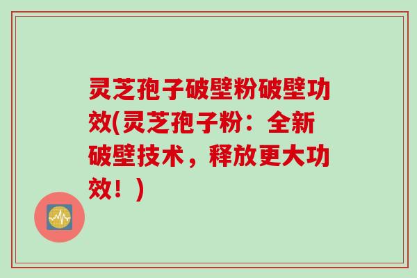 灵芝孢子破壁粉破壁功效(灵芝孢子粉：全新破壁技术，释放更大功效！)