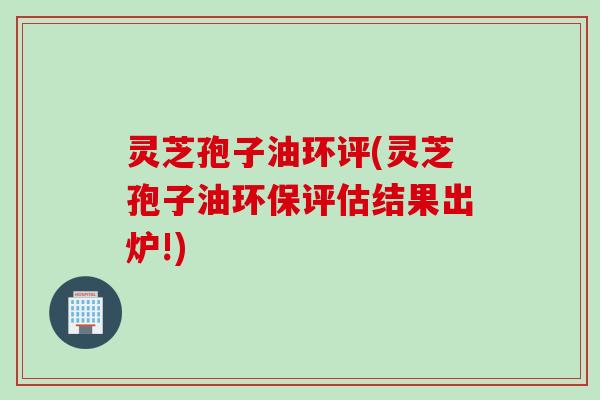 灵芝孢子油环评(灵芝孢子油环保评估结果出炉!)