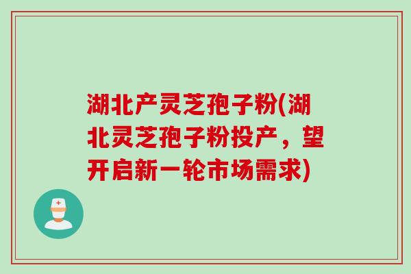 湖北产灵芝孢子粉(湖北灵芝孢子粉投产，望开启新一轮市场需求)