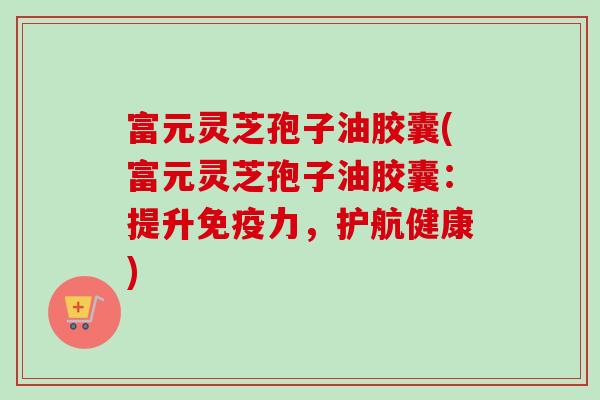 富元灵芝孢子油胶囊(富元灵芝孢子油胶囊：提升免疫力，护航健康)