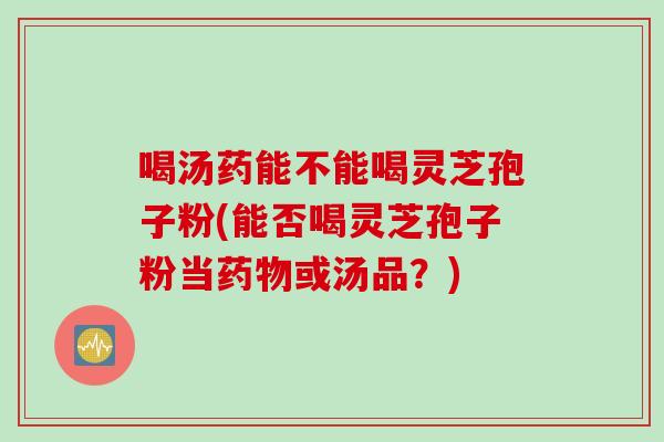 喝汤药能不能喝灵芝孢子粉(能否喝灵芝孢子粉当或汤品?) 喝汤药能不能喝灵芝孢子粉(能否喝灵芝孢子粉当或汤品?)