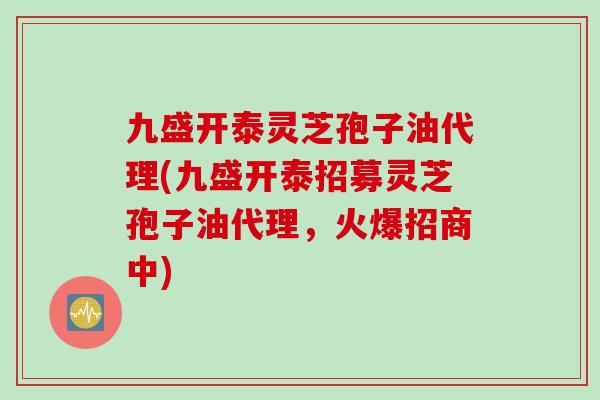 九盛开泰灵芝孢子油代理(九盛开泰招募灵芝孢子油代理,火爆招商中) 九盛开泰灵芝孢子油代理(九盛开泰招募灵芝孢子油代理,火爆招商中)