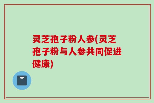 灵芝孢子粉人参(灵芝孢子粉与人参共同促进健康)