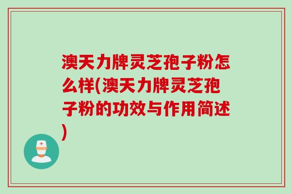 澳天力牌灵芝孢子粉怎么样(澳天力牌灵芝孢子粉的功效与作用简述)