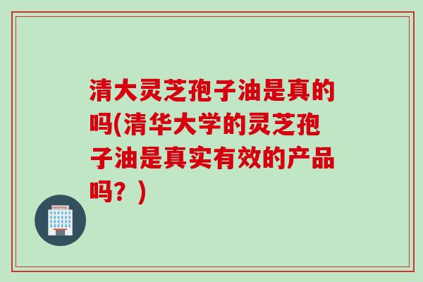 清大灵芝孢子油是真的吗(清华大学的灵芝孢子油是真实有效的产品吗？)