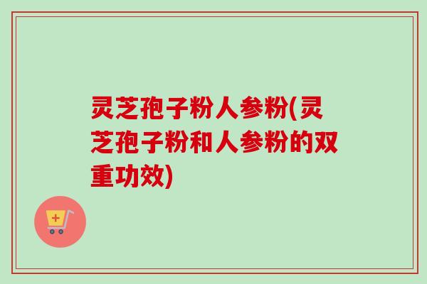 灵芝孢子粉人参粉(灵芝孢子粉和人参粉的双重功效)