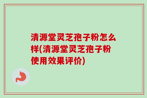 清源堂灵芝孢子粉怎么样(清源堂灵芝孢子粉使用效果评价)