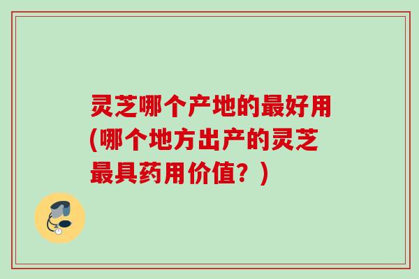 灵芝哪个产地的最好用(哪个地方出产的灵芝最具药用价值？)