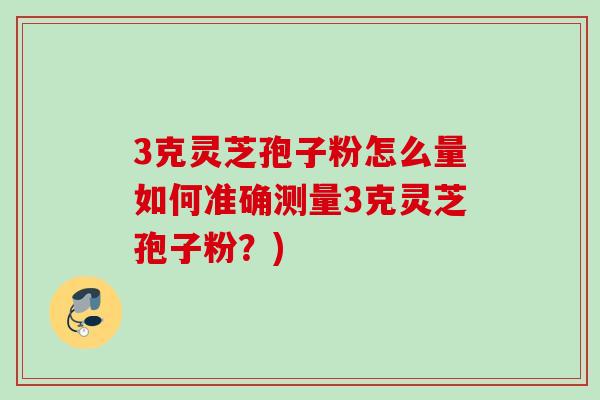 3克灵芝孢子粉怎么量如何准确测量3克灵芝孢子粉？)