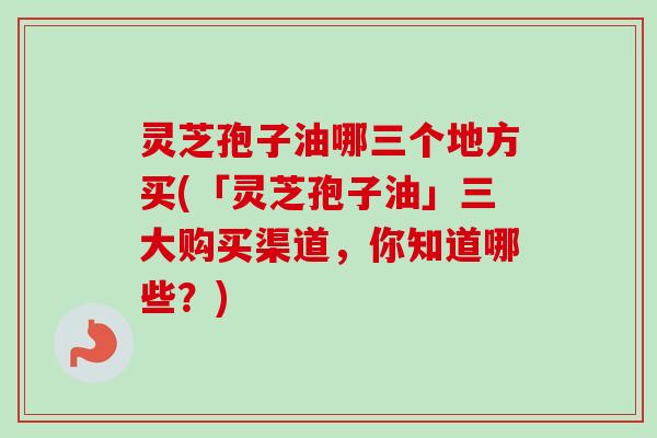 灵芝孢子油哪三个地方买(「灵芝孢子油」三大购买渠道，你知道哪些？)