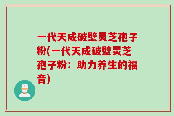 一代天成破壁灵芝孢子粉(一代天成破壁灵芝孢子粉:助力养生的福音) 一代天成破壁灵芝孢子粉(一代天成破壁灵芝孢子粉:助力养生的福音)