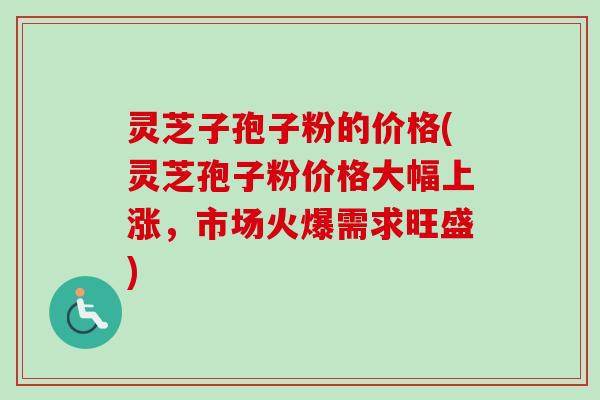 灵芝子孢子粉的价格(灵芝孢子粉价格大幅上涨，市场火爆需求旺盛)
