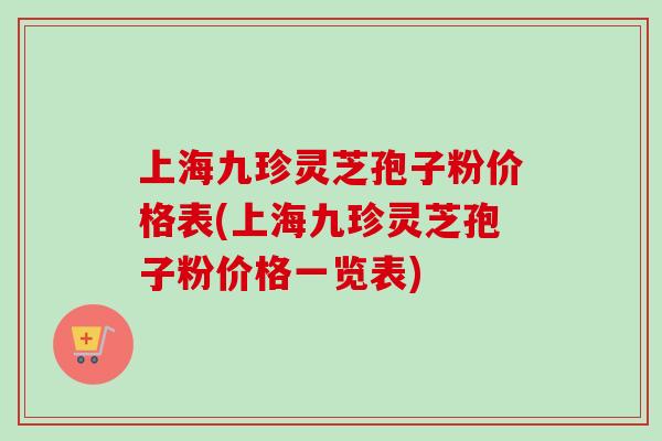 上海九珍灵芝孢子粉价格表(上海九珍灵芝孢子粉价格一览表)