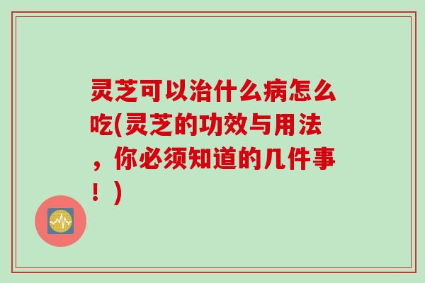 灵芝可以治什么病怎么吃(灵芝的功效与用法，你必须知道的几件事！)