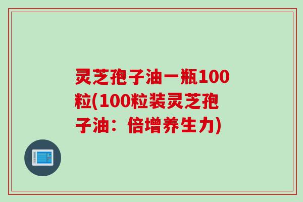 灵芝孢子油一瓶100粒(100粒装灵芝孢子油：倍增养生力)