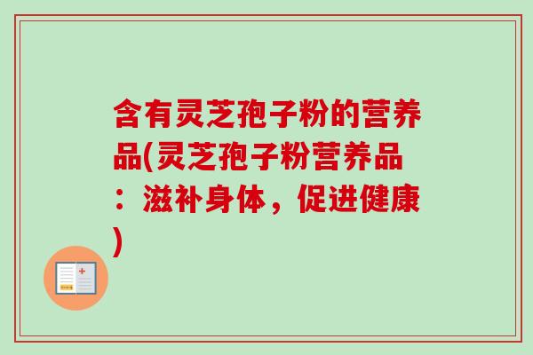 含有灵芝孢子粉的营养品(灵芝孢子粉营养品:滋补身体,促进健康) 含有灵芝孢子粉的营养品(灵芝孢子粉营养品:滋补身体,促进健康)
