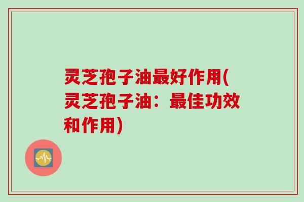 灵芝孢子油最好作用(灵芝孢子油：最佳功效和作用)