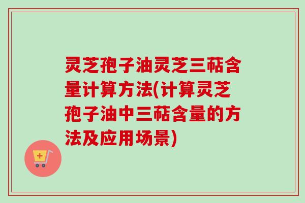 灵芝孢子油灵芝三萜含量计算方法(计算灵芝孢子油中三萜含量的方法及应用场景)