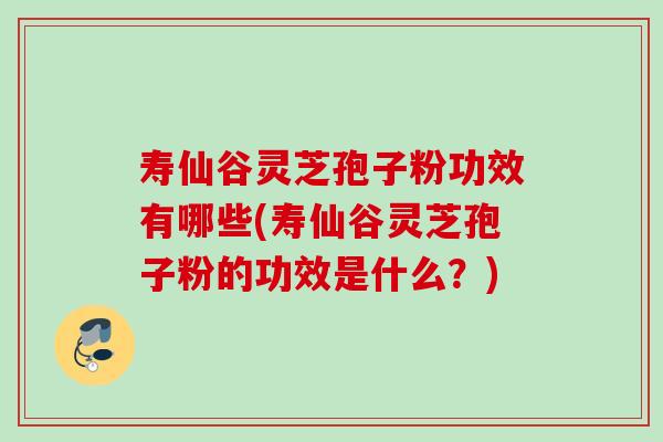 寿仙谷灵芝孢子粉功效有哪些(寿仙谷灵芝孢子粉的功效是什么？)