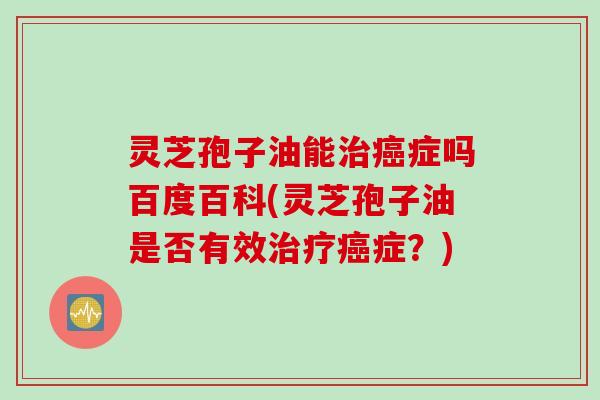 灵芝孢子油能治癌症吗百度百科(灵芝孢子油是否有效治疗癌症？)
