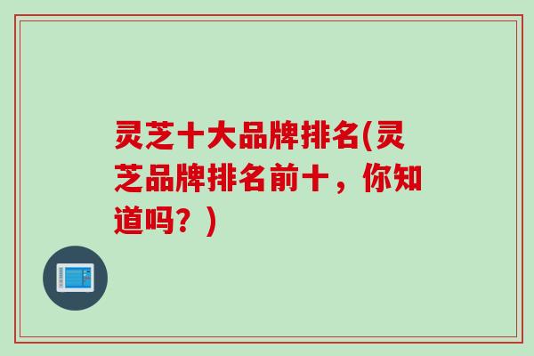 灵芝十大品牌排名(灵芝品牌排名前十,你知道吗?) 灵芝十大品牌排名(灵芝品牌排名前十,你知道吗?)