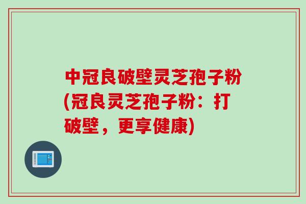 中冠良破壁灵芝孢子粉(冠良灵芝孢子粉：打破壁，更享健康)